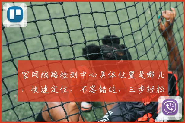 官网线路检测中心具体位置是哪儿，快速定位，不容错过，三步轻松找到