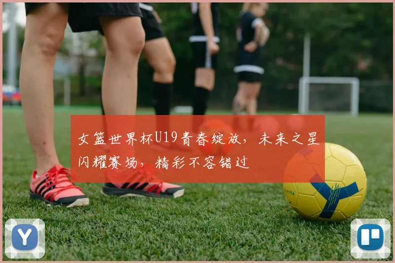 女篮世界杯U19青春绽放，未来之星闪耀赛场，精彩不容错过