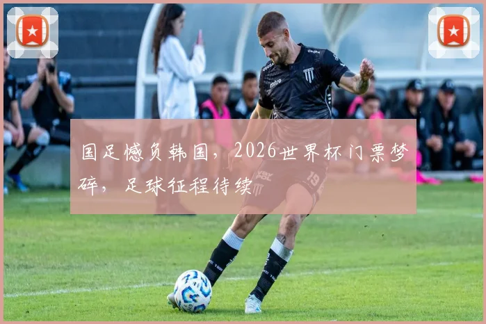 国足憾负韩国，2026世界杯门票梦碎，足球征程待续