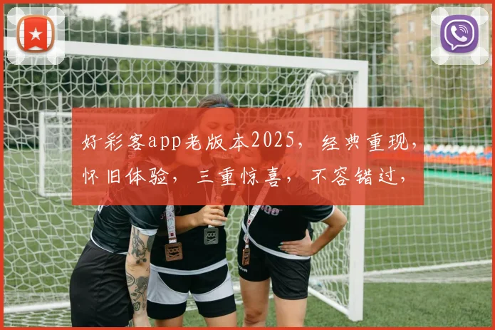 好彩客app老版本2025，经典重现，怀旧体验，三重惊喜，不容错过，立即下载
