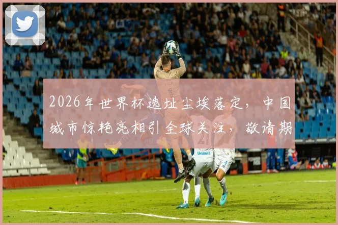 2026年世界杯选址尘埃落定，中国城市惊艳亮相引全球关注，敬请期待