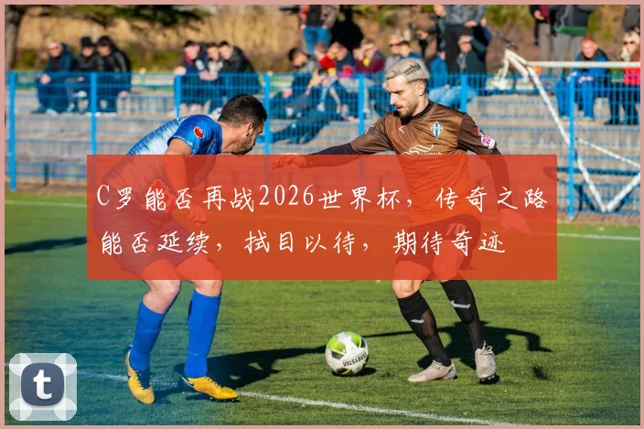 C罗能否再战2026世界杯，传奇之路能否延续，拭目以待，期待奇迹