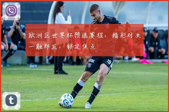 欧洲区世界杯预选赛程，精彩对决一触即发，锁定焦点