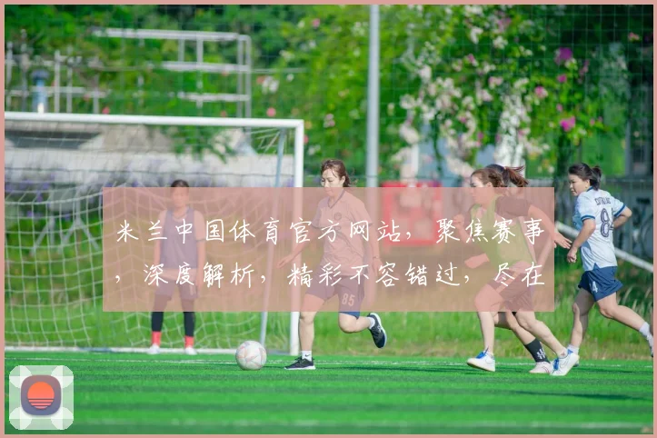 米兰中国体育官方网站，聚焦赛事，深度解析，精彩不容错过，尽在