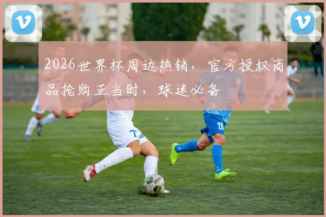 2026世界杯周边热销，官方授权商品抢购正当时，球迷必备