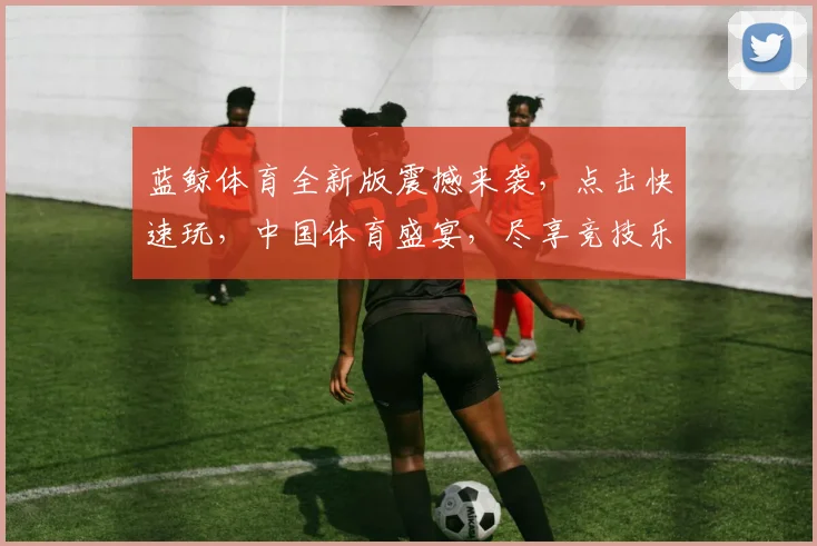 蓝鲸体育全新版震撼来袭，点击快速玩，中国体育盛宴，尽享竞技乐趣，不容错过，体验非凡