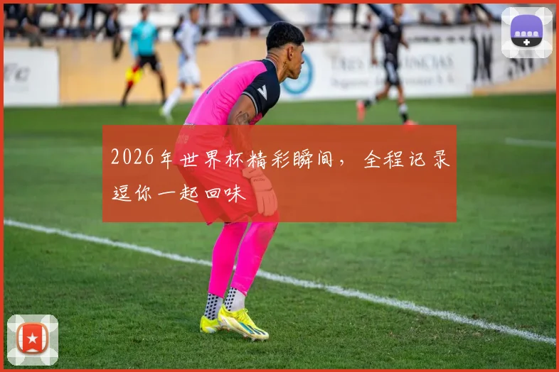 2026年世界杯精彩瞬间，全程记录逗你一起回味