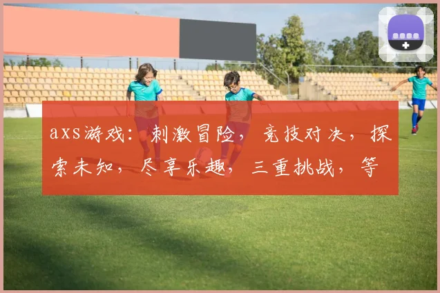 axs游戏：刺激冒险，竞技对决，探索未知，尽享乐趣，三重挑战，等你来战